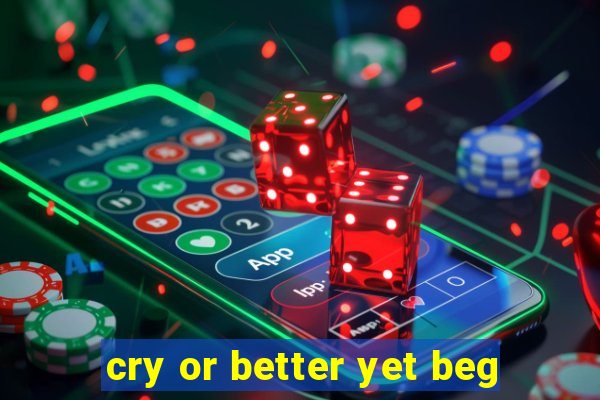 cry or better yet beg